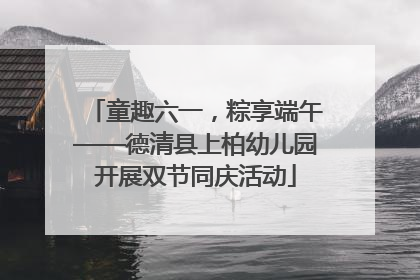 童趣六一，粽享端午——德清县上柏幼儿园开展双节同庆活动
